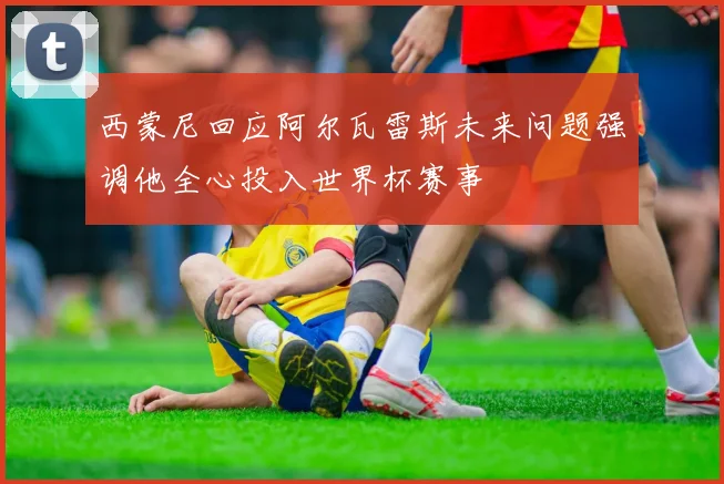 西蒙尼回应阿尔瓦雷斯未来问题强调他全心投入世界杯赛事