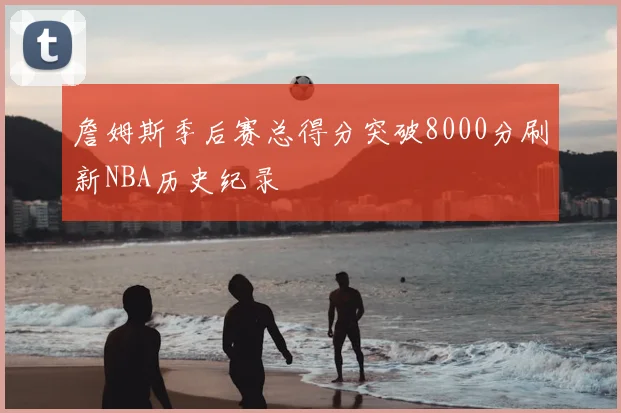 詹姆斯季后赛总得分突破8000分刷新NBA历史纪录