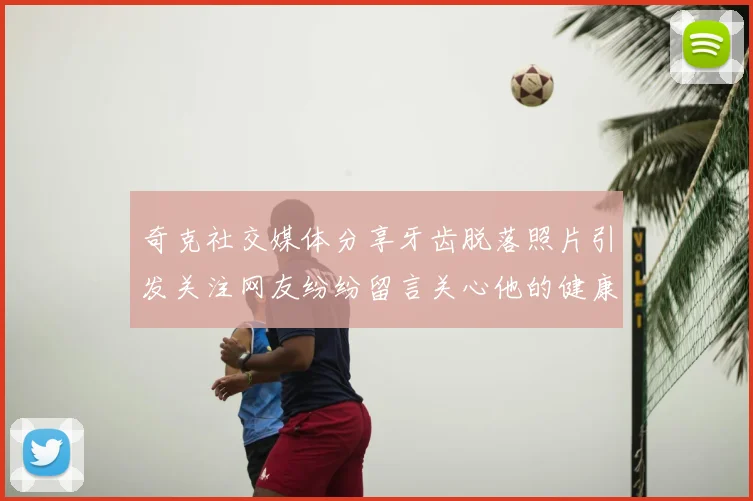 奇克社交媒体分享牙齿脱落照片引发关注网友纷纷留言关心他的健康状况
