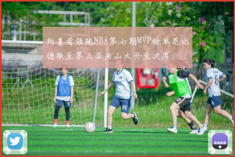 约基奇领跑NBA第七期MVP榜单恩比德跌至第三亚历山大升至次席