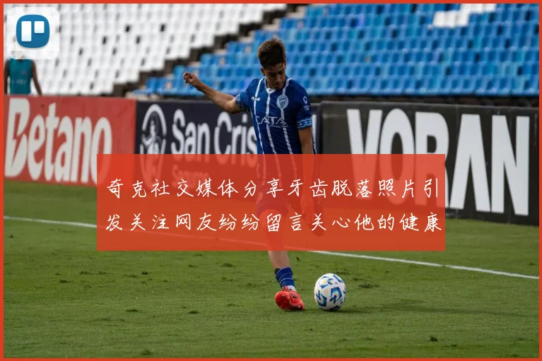 奇克社交媒体分享牙齿脱落照片引发关注网友纷纷留言关心他的健康状况