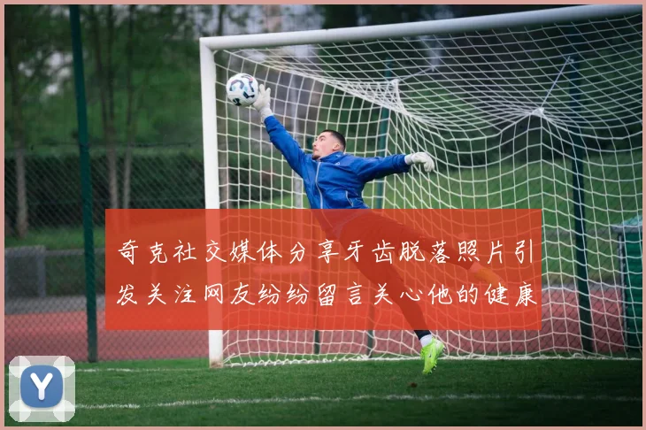 奇克社交媒体分享牙齿脱落照片引发关注网友纷纷留言关心他的健康状况
