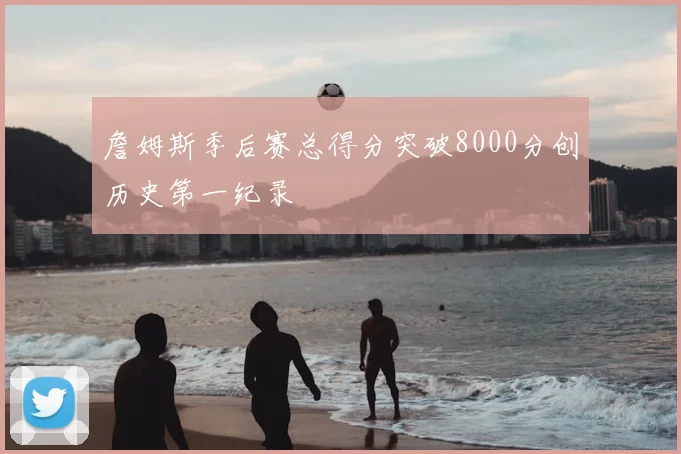 詹姆斯季后赛总得分突破8000分创历史第一纪录