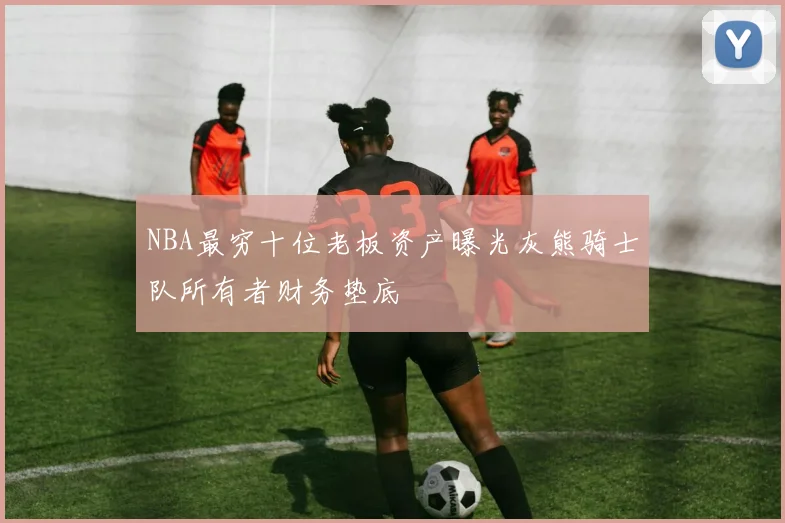 NBA最穷十位老板资产曝光灰熊骑士队所有者财务垫底