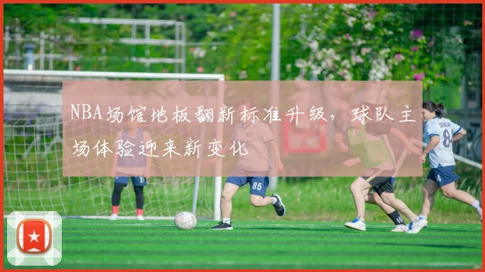 NBA场馆地板翻新标准升级，球队主场体验迎来新变化