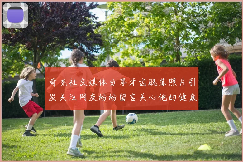 奇克社交媒体分享牙齿脱落照片引发关注网友纷纷留言关心他的健康状况