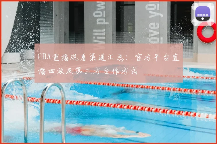 CBA重播观看渠道汇总:官方平台直播回放及第三方合作方式