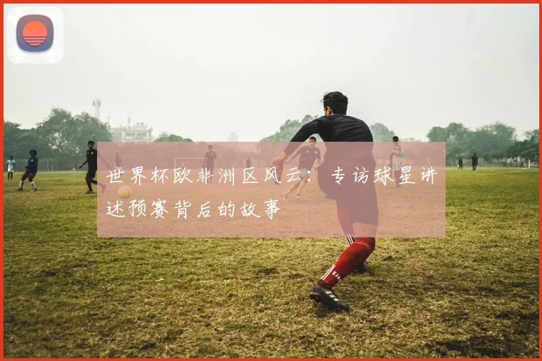 世界杯欧非洲区风云:专访球星讲述预赛背后的故事