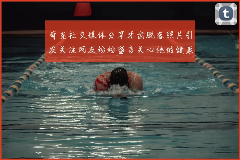 奇克社交媒体分享牙齿脱落照片引发关注网友纷纷留言关心他的健康状况