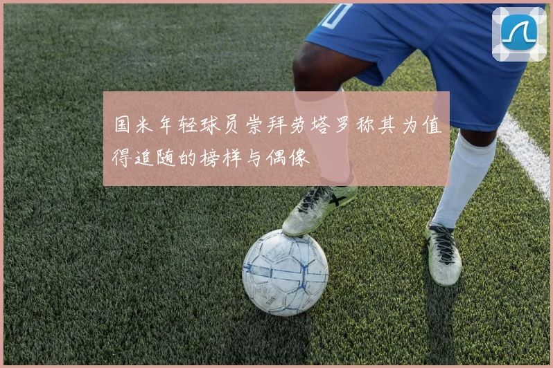 国米年轻球员崇拜劳塔罗称其为值得追随的榜样与偶像