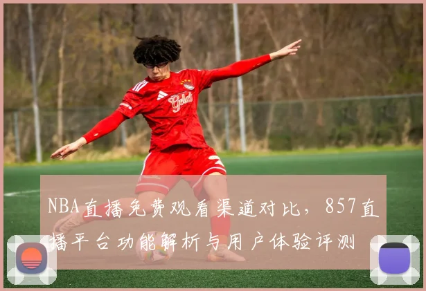 NBA直播免费观看渠道对比，857直播平台功能解析与用户体验评测