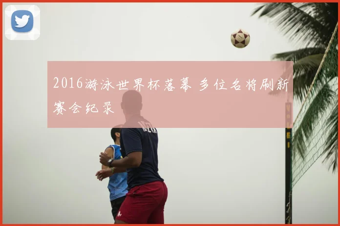 2016游泳世界杯落幕 多位名将刷新赛会纪录