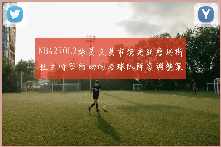 NBA2KOL2球员交易市场更新詹姆斯杜兰特签约动向与球队阵容调整策略