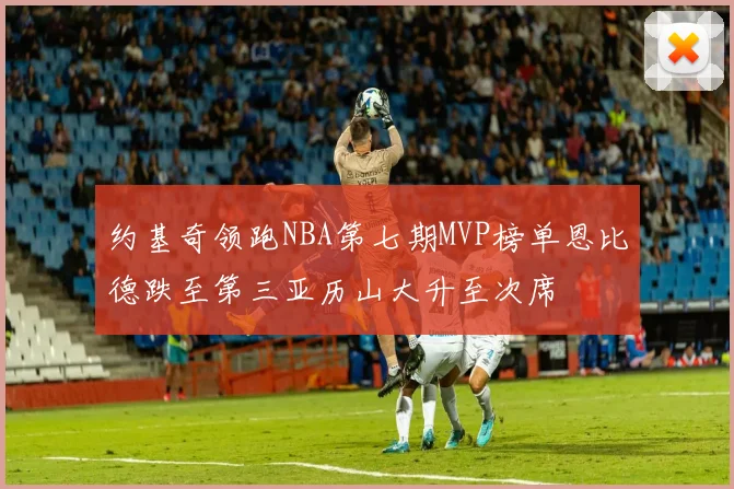 约基奇领跑NBA第七期MVP榜单恩比德跌至第三亚历山大升至次席