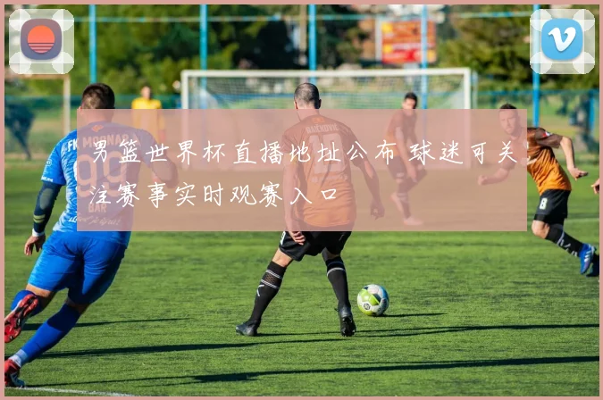 男篮世界杯直播地址公布 球迷可关注赛事实时观赛入口