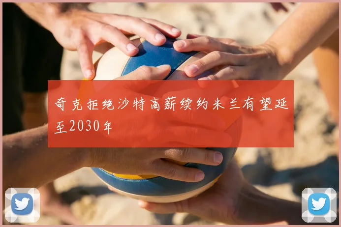 奇克拒绝沙特高薪续约米兰有望延至2030年
