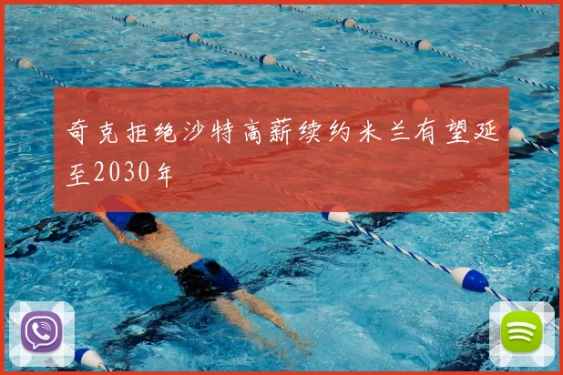 奇克拒绝沙特高薪续约米兰有望延至2030年
