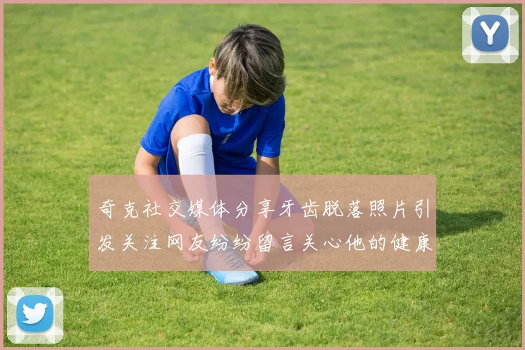 奇克社交媒体分享牙齿脱落照片引发关注网友纷纷留言关心他的健康状况