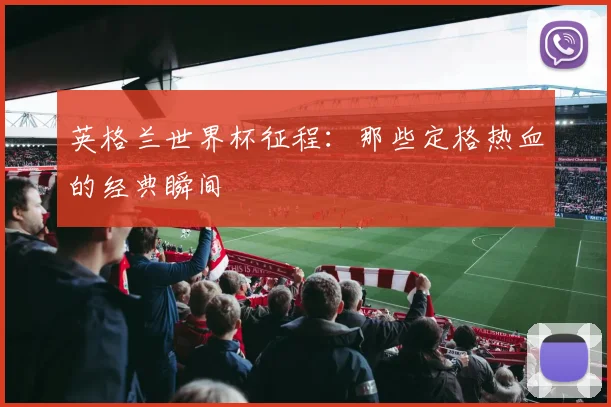 英格兰世界杯征程:那些定格热血的经典瞬间