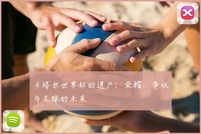 卡塔尔世界杯的遗产:荣耀、争议与足球的未来