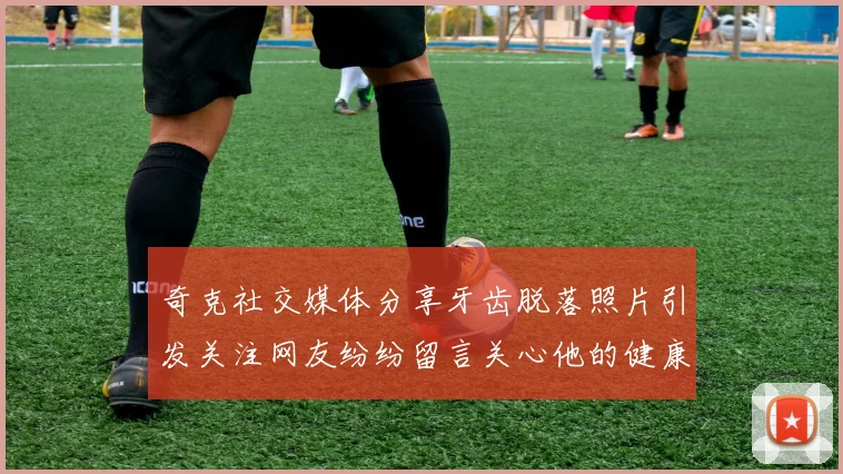 奇克社交媒体分享牙齿脱落照片引发关注网友纷纷留言关心他的健康状况
