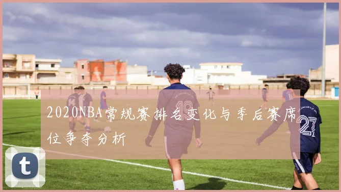 2020NBA常规赛排名变化与季后赛席位争夺分析