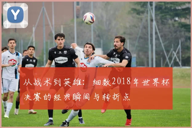 从战术到英雄：细数2018年世界杯决赛的经典瞬间与转折点