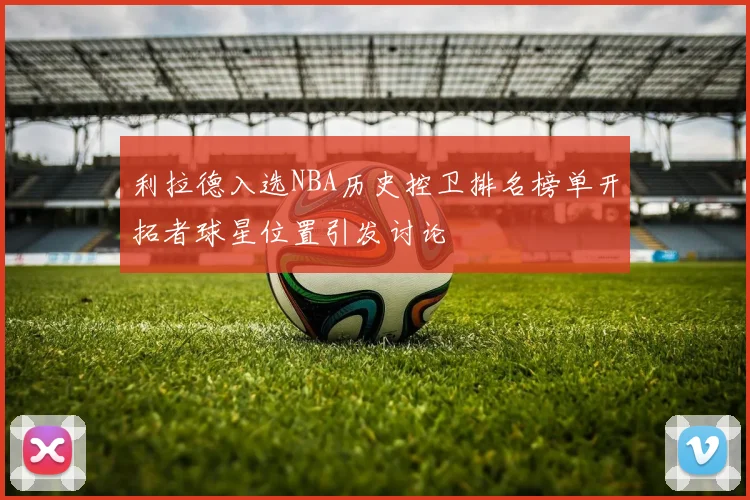 利拉德入选NBA历史控卫排名榜单开拓者球星位置引发讨论