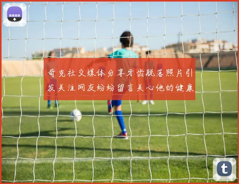 奇克社交媒体分享牙齿脱落照片引发关注网友纷纷留言关心他的健康状况