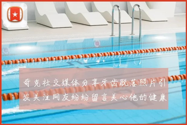 奇克社交媒体分享牙齿脱落照片引发关注网友纷纷留言关心他的健康状况