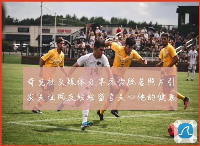 奇克社交媒体分享牙齿脱落照片引发关注网友纷纷留言关心他的健康状况