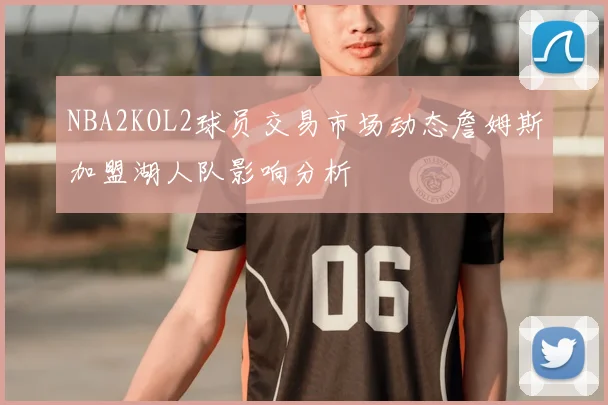 NBA2KOL2球员交易市场动态詹姆斯加盟湖人队影响分析