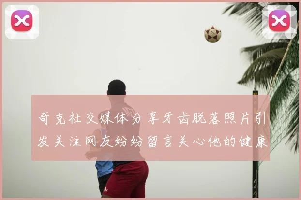 奇克社交媒体分享牙齿脱落照片引发关注网友纷纷留言关心他的健康状况