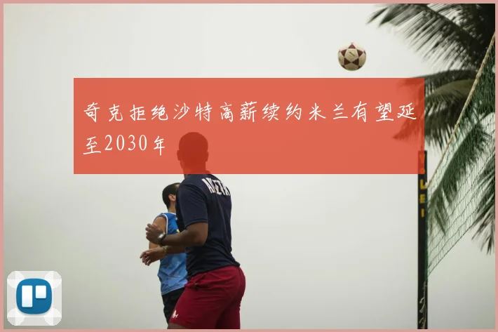 奇克拒绝沙特高薪续约米兰有望延至2030年