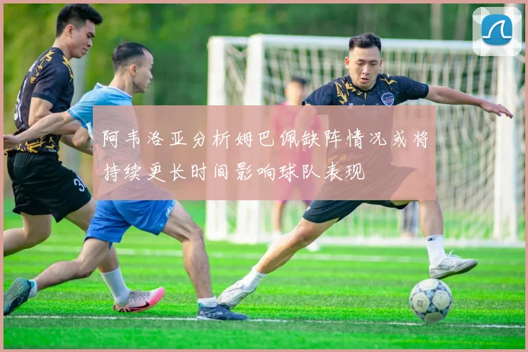 阿韦洛亚分析姆巴佩缺阵情况或将持续更长时间影响球队表现
