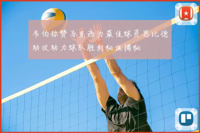 韦伯称赞马克西为最佳球员恩比德助攻助力球队胜利秘诀揭秘