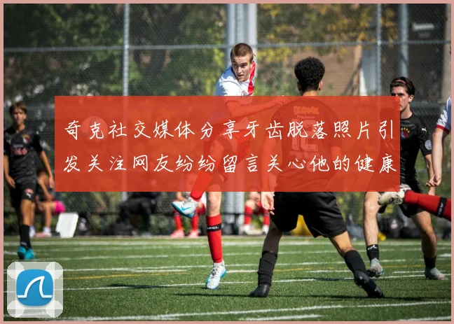 奇克社交媒体分享牙齿脱落照片引发关注网友纷纷留言关心他的健康状况