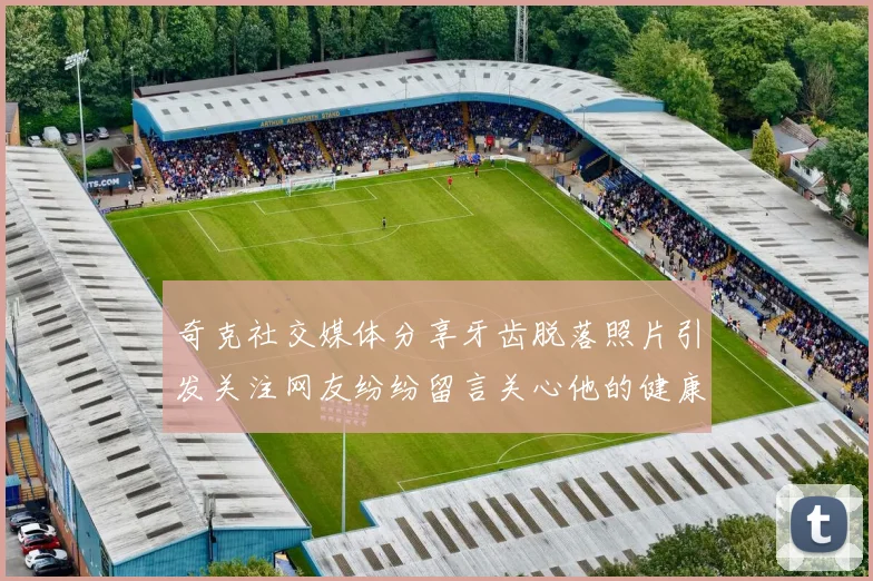 奇克社交媒体分享牙齿脱落照片引发关注网友纷纷留言关心他的健康状况