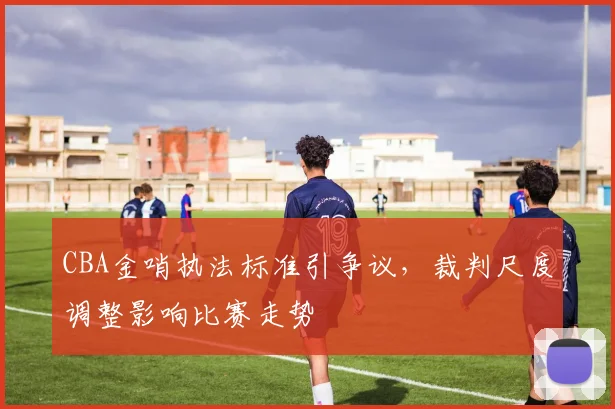 CBA金哨执法标准引争议,裁判尺度调整影响比赛走势