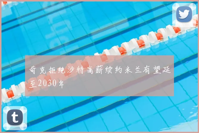 奇克拒绝沙特高薪续约米兰有望延至2030年