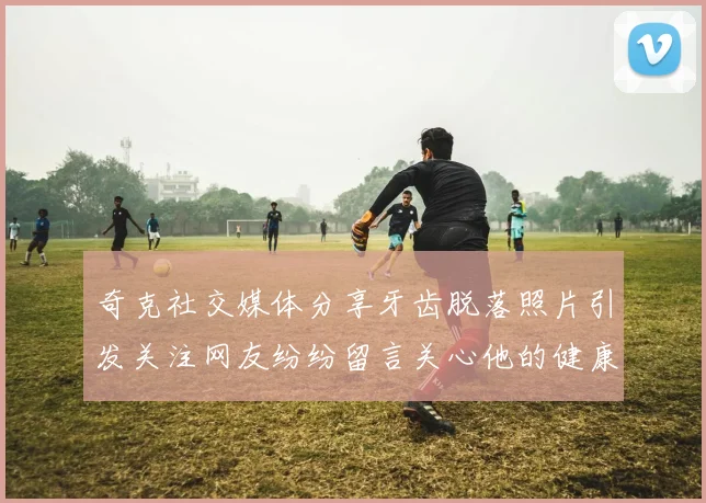 奇克社交媒体分享牙齿脱落照片引发关注网友纷纷留言关心他的健康状况