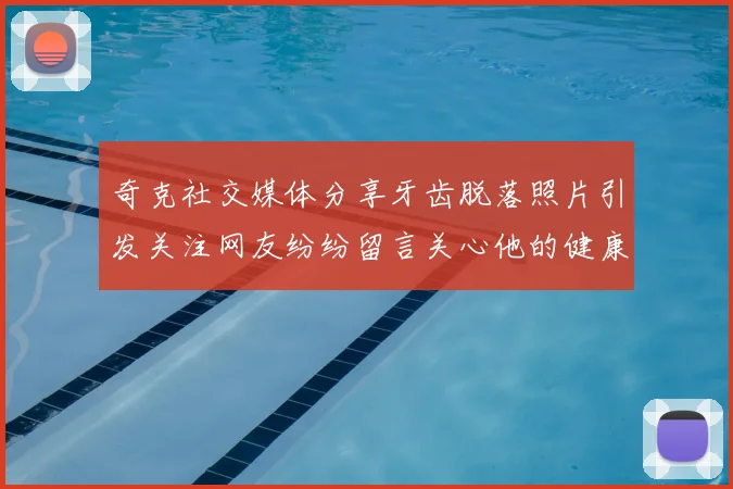 奇克社交媒体分享牙齿脱落照片引发关注网友纷纷留言关心他的健康状况