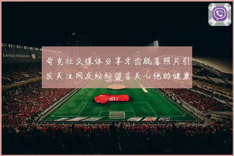 奇克社交媒体分享牙齿脱落照片引发关注网友纷纷留言关心他的健康状况