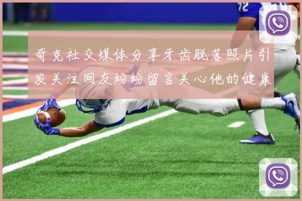 奇克社交媒体分享牙齿脱落照片引发关注网友纷纷留言关心他的健康状况