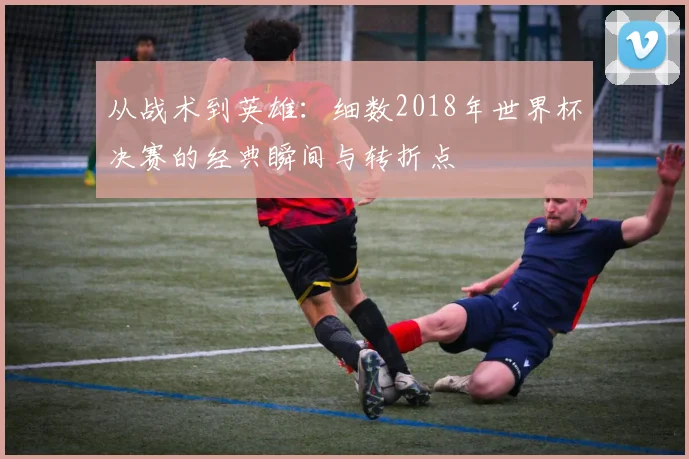 从战术到英雄:细数2018年世界杯决赛的经典瞬间与转折点