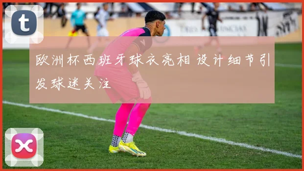 欧洲杯西班牙球衣亮相 设计细节引发球迷关注