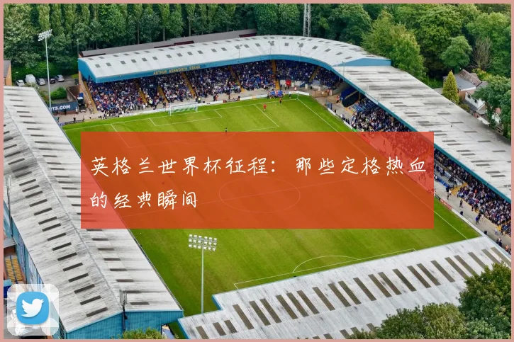 英格兰世界杯征程:那些定格热血的经典瞬间