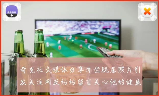 奇克社交媒体分享牙齿脱落照片引发关注网友纷纷留言关心他的健康状况