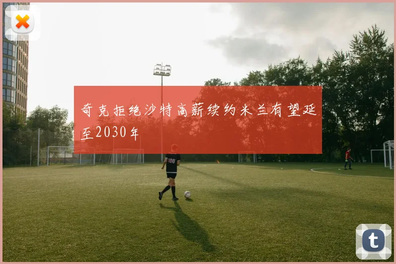 奇克拒绝沙特高薪续约米兰有望延至2030年