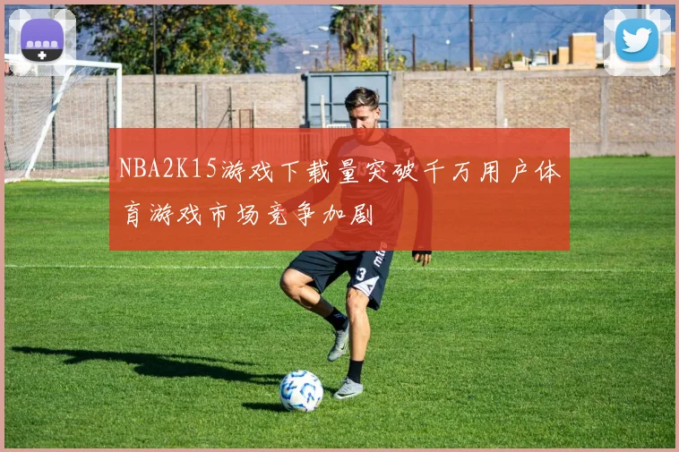NBA2K15游戏下载量突破千万用户体育游戏市场竞争加剧